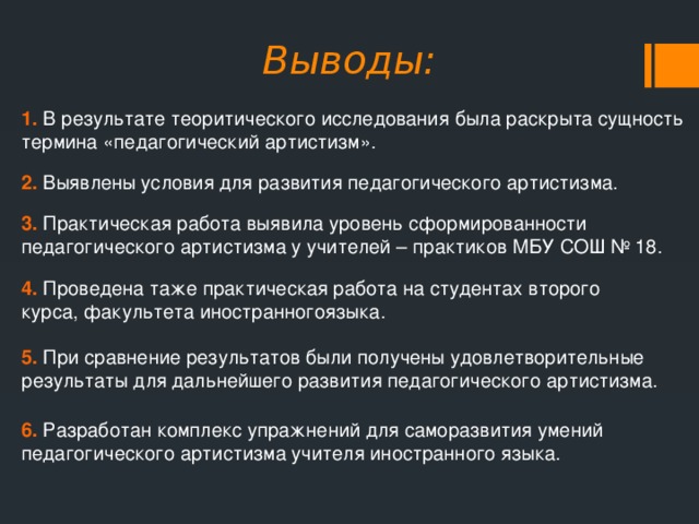 Выводы: 1. В результате теоритического исследования была раскрыта сущность термина «педагогический артистизм». 2. Выявлены условия для развития педагогического артистизма. 3. Практическая работа выявила уровень сформированности педагогического артистизма у учителей – практиков МБУ СОШ № 18. 4. Проведена таже практическая работа на студентах второго курса, факультета иностранногоязыка. 5. При сравнение результатов были получены удовлетворительные результаты для дальнейшего развития педагогического артистизма. 6. Разработан комплекс упражнений для саморазвития умений педагогического артистизма учителя иностранного языка. 