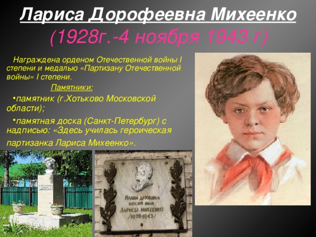 Лариса Дорофеевна Михеенко  ( 1928г.-4 ноября 1943 г) Награждена орденом Отечественной войны I степени и медалью «Партизану Отечественной войны» I степени.  Памятники: памятник (г.Хотьково Московской области); памятная доска (Санкт-Петербург) с надписью: «Здесь училась героическая партизанка Лариса Михеенко».   