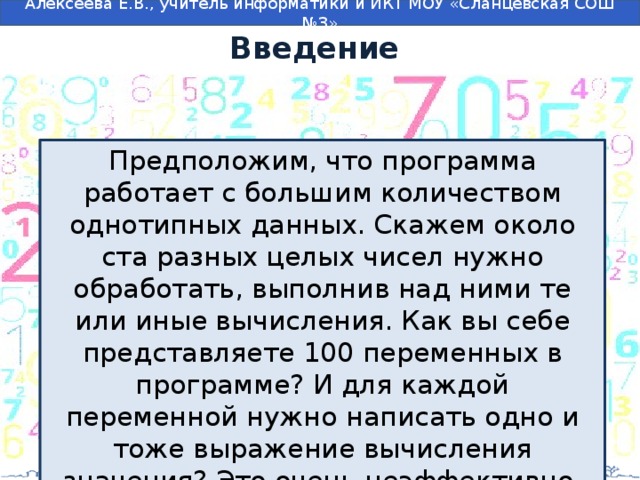 Введение Предположим, что программа работает с большим количеством однотипных данных. Скажем около ста разных целых чисел нужно обработать, выполнив над ними те или иные вычисления. Как вы себе представляете 100 переменных в программе? И для каждой переменной нужно написать одно и тоже выражение вычисления значения? Это очень неэффективно. 