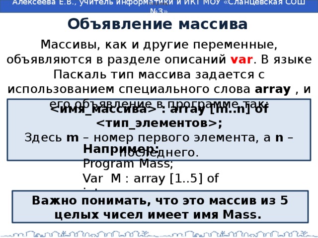 Например: Объявление массива Массивы, как и другие переменные, объявляются в разделе описаний var . В языке Паскаль тип массива задается с использованием специального слова  array  , и его объявление в программе так:  : array [m..n] of ; Здесь  m  – номер первого элемента, а  n  – последнего. Например: Program Mass; Var M : array [1..5] of integer; Важно понимать, что это массив из 5 целых чисел имеет имя Mass.  