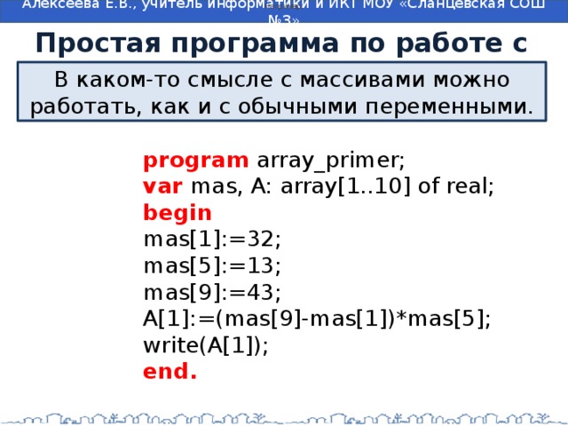 Например: Простая программа по работе с массивом В каком-то смысле с массивами можно работать, как и с обычными переменными. program  array_primer;  var  mas, A: array[1..10] of real;  begin  mas[1]:=32;  mas[5]:=13;  mas[9]:=43;  A[1]:=(mas[9]-mas[1])*mas[5];  write(A[1]);  end. 