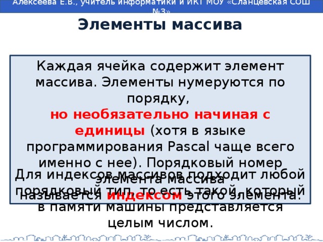 Элементы массива Каждая ячейка содержит элемент массива. Элементы нумеруются по порядку, но необязательно начиная с единицы (хотя в языке программирования Pascal чаще всего именно с нее). Порядковый номер элемента массива называется  индексом  этого элемента. Для индексов массивов подходит любой порядковый тип, то есть такой, который в памяти машины представляется целым числом. 
