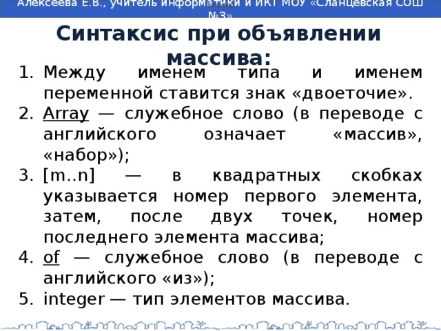 Например: Синтаксис при объявлении массива: Между именем типа и именем переменной ставится знак «двоеточие». Array — служебное слово (в переводе с английского означает «массив», «набор»); [m..n] — в квадратных скобках указывается номер первого элемента, затем, после двух точек, номер последнего элемента массива; of — служебное слово (в переводе с английского «из»); integer — тип элементов массива. 