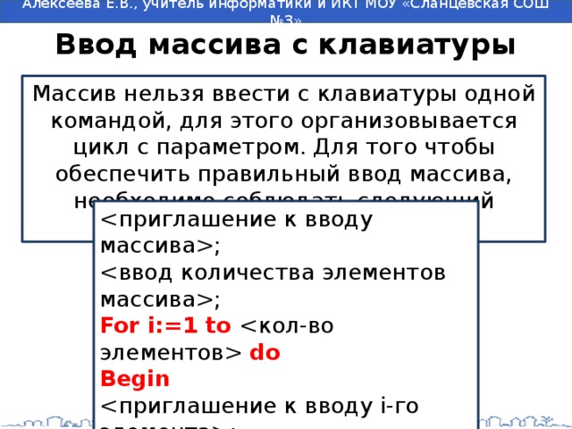 Ввод массива с клавиатуры Массив нельзя ввести с клавиатуры одной командой, для этого организовывается цикл с параметром. Для того чтобы обеспечить правильный ввод массива, необходимо соблюдать следующий алгоритм: ; ; For i:=1 to  do Begin ; ; End; 