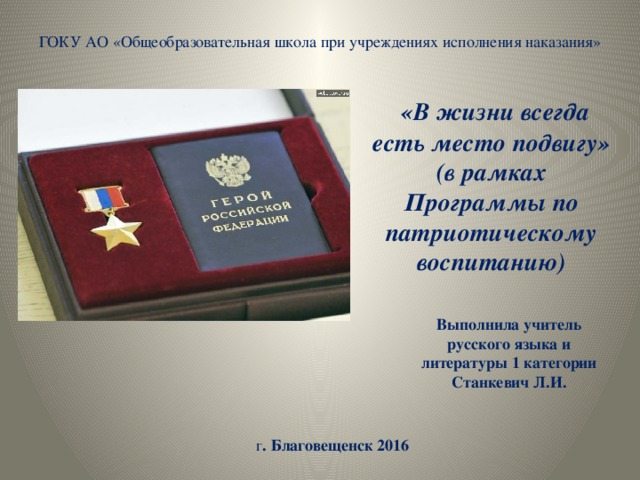 ГОКУ АО «Общеобразовательная школа при учреждениях исполнения наказания»  «В жизни всегда есть место подвигу» (в рамках Программы по патриотическому воспитанию) Выполнила учитель русского языка и литературы 1 категории Станкевич Л.И. г . Благовещенск 2016