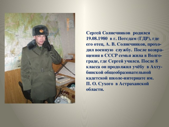 Сергей Солнечников родился 19.08.1980 в г. Потсдам (ГДР), где его отец, А. В. Солнечников, прохо- дил военную службу.  После возвра- щения в СССР семья жила в Волго- граде, где Сергей учился. После 8 класса он продолжил учёбу в Ахту- бинской общеобразовательной кадетской школе-интернате им. П. О. Сухого в Астраханской области.