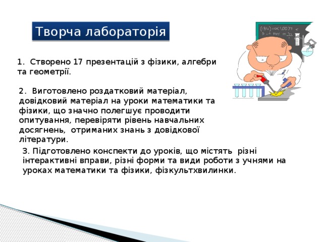 Творча лабораторія 1. Cтворено 17 презентацій з фізики, алгебри та геометрії. 2. Виготовлено роздатковий матеріал, довідковий матеріал на уроки математики та фізики, що значно полегшує проводити опитування, перевіряти рівень навчальних досягнень, отриманих знань з довідкової літератури. 3. Підготовлено конспекти до уроків, що містять різні інтерактивні вправи, різні форми та види роботи з учнями на уроках математики та фізики, фізкультхвилинки. 
