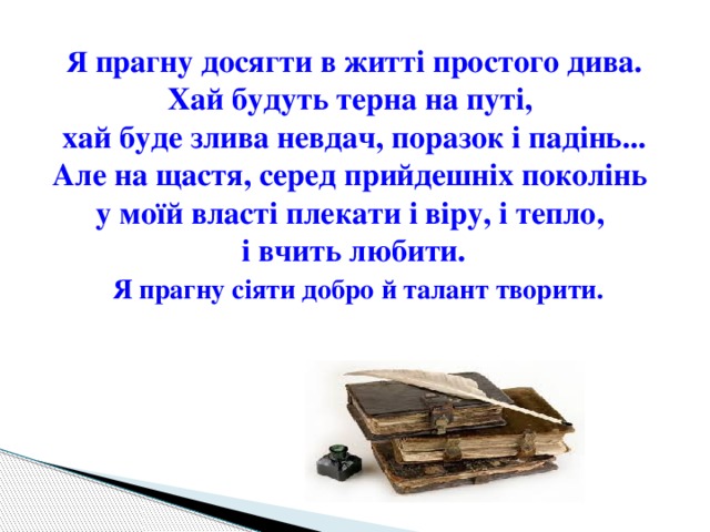 Я прагну досягти в житті простого дива. Хай будуть терна на путі, хай буде злива невдач, поразок і падінь... Але на щастя, серед прийдешніх поколінь у моїй власті плекати і віру, і тепло, і вчить любити.  Я прагну сіяти добро й талант творити. 