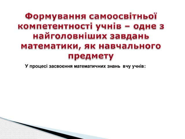 У процесі засвоєння математичних знань вчу учнів:   
