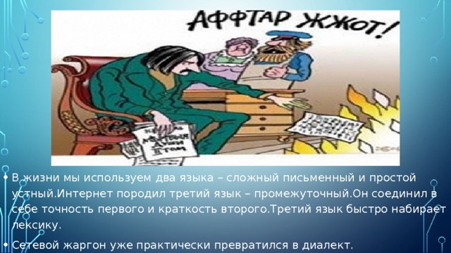 В жизни мы используем два языка – сложный письменный и простой устный.Интернет породил третий язык – промежуточный.Он соединил в себе точность первого и краткость второго.Третий язык быстро набирает лексику. Сетевой жаргон уже практически превратился в диалект. 
