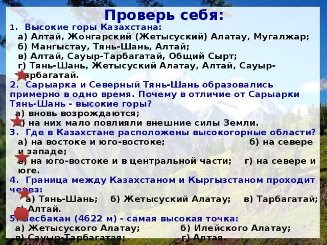 Жонгарский Алатау Жонгарский Алатау Каратау Каратау Южный и Рудный Алтай, хр. Калба Южный и Рудный Алтай, хр. Калба Складчато-глыбовые Складчато-глыбовые Тянь-Шань Тянь-Шань Складчатые области Складчатые области Готовимся к ВОУД Высокогорная область с выровненными участ­ками, образующими ступенчатообразную форму рельефа? Самая низкая часть казахстанского Тянь-Шаня? На какие части делится Алтай? Какие горы преобладают в Казахстане: складчатые или глыбовые? Горная система на границе Казахстана и Кыргызстана? К какой тектонической структуре относятся горные районы Казахстана? 