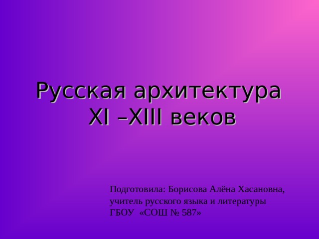 Русская архитектура  XI – XIII веков Подготовила: Борисова Алёна Хасановна, учитель русского языка и литературы ГБОУ «СОШ № 587» 