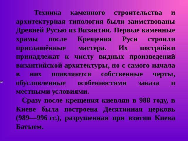  Техника каменного строительства и архитектурная типология были заимствованы Древней Русью из Византии. Первые каменные храмы после Крещения Руси строили приглашённые мастера. Их постройки принадлежат к числу видных произведений византийской архитектуры, но с самого начала в них появляются собственные черты, обусловленные особенностями заказа и местными условиями.  Сразу после крещения киевлян в 988 году, в Киеве была построена Десятинная церковь (989—996 гг.), разрушенная при взятии Киева Батыем. 