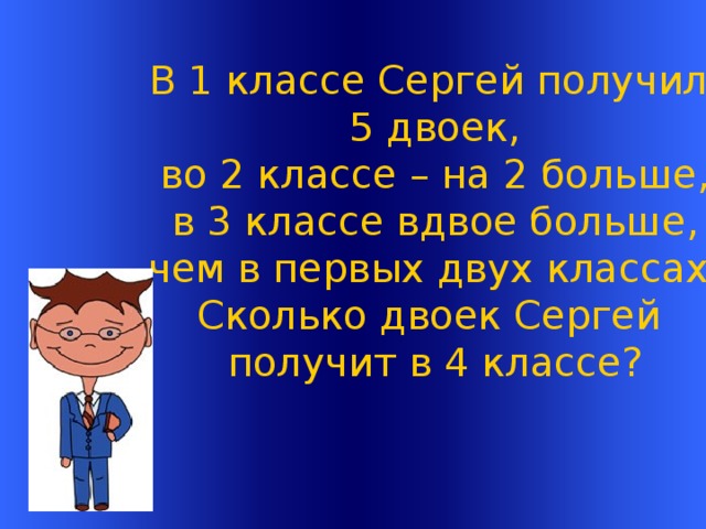 В 1 классе Сергей получил 5 двоек, во 2  классе – на 2 больше,  в 3 классе вдвое больше, чем в первых двух классах. Сколько двоек Сергей получит в 4 классе? Welcome to Power Jeopardy   © Don Link, Indian Creek School, 2004 You can easily customize this template to create your own Jeopardy game. Simply follow the step-by-step instructions that appear on Slides 1-3.  