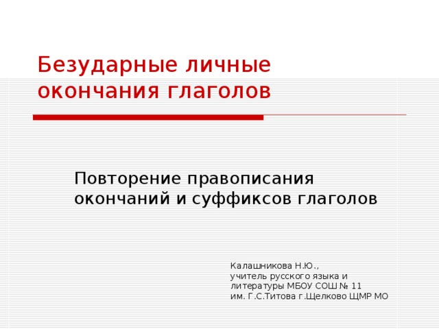 Безударные личные  окончания глаголов   Повторение правописания окончаний и суффиксов глаголов Калашникова Н.Ю., учитель русского языка и литературы МБОУ СОШ № 11 им. Г.С.Титова г.Щелково ЩМР МО 