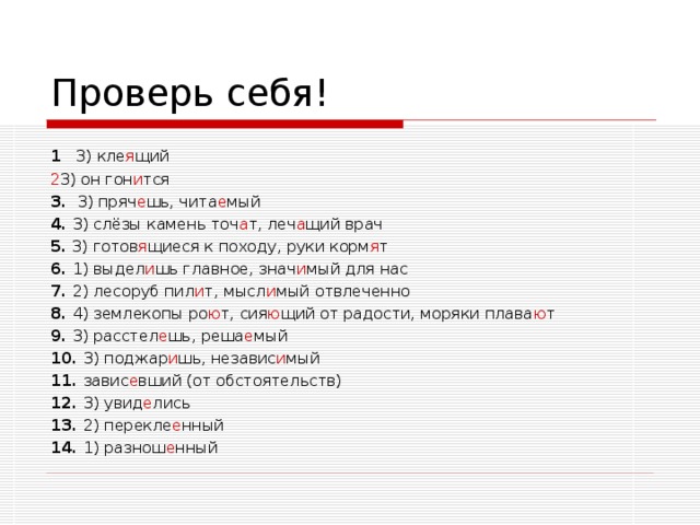 Проверь себя! 1  3) кле я щий 3) он гон и тся 3. 3) пряч е шь, чита е мый 4. 3) слёзы камень точ а т, леч а щий врач 5. 3) готов я щиеся к походу, руки корм я т 6. 1) выдел и шь главное, знач и мый для нас 7. 2) лесоруб пил и т, мысл и мый отвлеченно 8. 4) землекопы ро ю т, сия ю щий от радости, моряки плава ю т 9. 3) расстел е шь, реша е мый 10. 3) поджар и шь, независ и мый 11. завис е вший (от обстоятельств) 12. 3) увид е лись 13. 2) перекле е нный 14. 1) разнош е нный  
