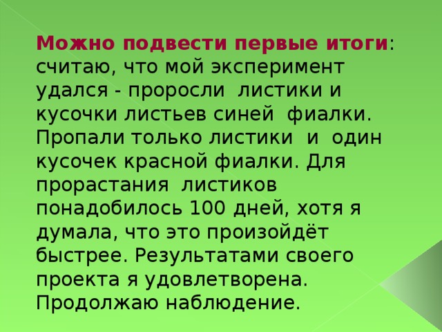 Можно подвести первые итоги : считаю, что мой эксперимент удался - проросли листики и кусочки листьев синей фиалки. Пропали только листики и один кусочек красной фиалки. Для прорастания листиков понадобилось 100 дней, хотя я думала, что это произойдёт быстрее. Результатами своего проекта я удовлетворена. Продолжаю наблюдение.