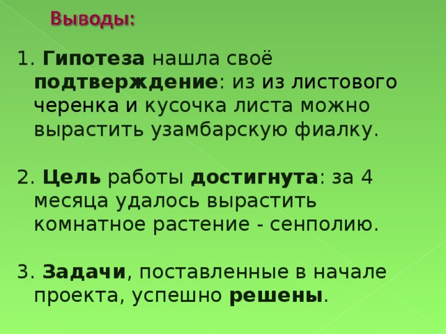 1. Гипотеза нашла своё подтверждение : из из листового черенка и кусочка листа можно вырастить узамбарскую фиалку. 2. Цель работы достигнута : за 4 месяца удалось вырастить комнатное растение - сенполию. 3. Задачи , поставленные в начале проекта, успешно решены .