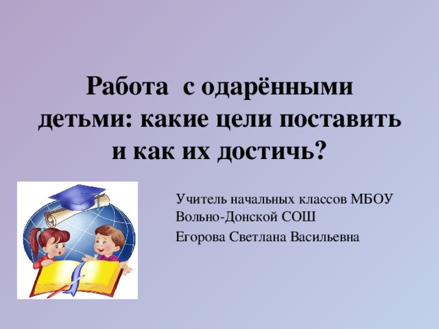  Работа с одарёнными детьми: какие цели поставить и как их достичь? Учитель начальных классов МБОУ Вольно-Донской СОШ Егорова Светлана Васильевна 