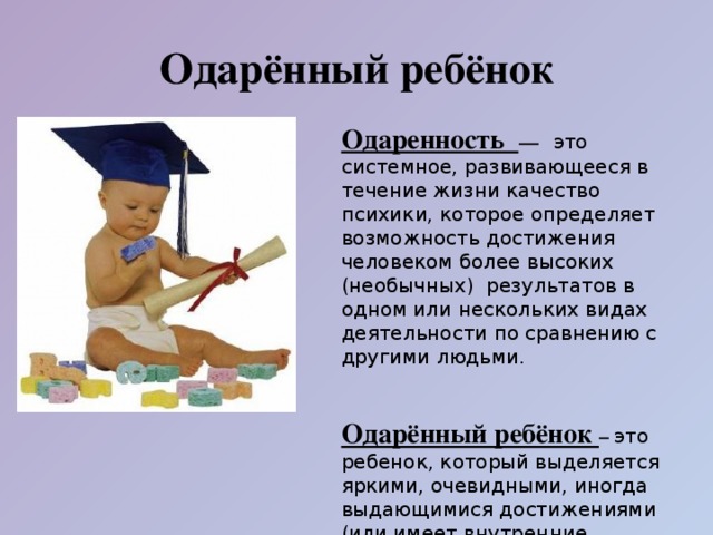 Одарённый ребёнок Одаренность — это системное, развивающееся в течение жизни качество психики, которое определяет возможность достижения человеком более высоких (необычных) результатов в одном или нескольких видах деятельности по сравнению с другими людьми.   Одарённый ребёнок – это ребенок, который выделяется яркими, очевидными, иногда выдающимися достижениями (или имеет внутренние предпосылки для таких достижений) в том или ином виде деятельности.  