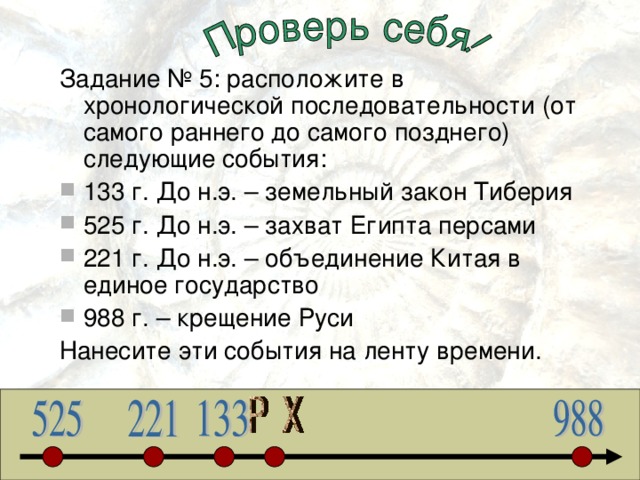 Задание № 5: расположите в хронологической последовательности (от самого раннего до самого позднего) следующие события: 133 г. До н.э. – земельный закон Тиберия 525 г. До н.э. – захват Египта персами 221 г. До н.э. – объединение Китая в единое государство 988 г. – крещение Руси Нанесите эти события на ленту времени. 