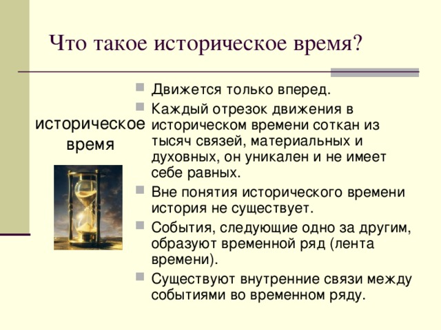 Что такое историческое время? Движется только вперед. Каждый отрезок движения в историческом времени соткан из тысяч связей, материальных и духовных, он уникален и не имеет себе равных. Вне понятия исторического времени история не существует. События, следующие одно за другим, образуют временной ряд (лента времени). Существуют внутренние связи между событиями во временном ряду. историческое время 