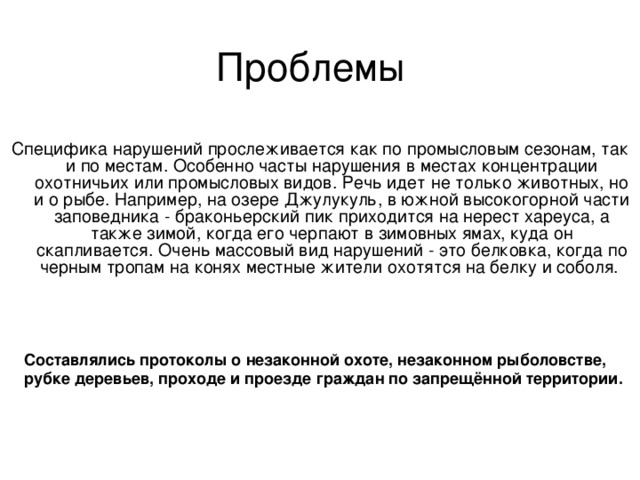 Проблемы Специфика нарушений прослеживается как по промысловым сезонам, так и по местам. Особенно часты нарушения в местах концентрации охотничьих или промысловых видов. Речь идет не только животных, но и о рыбе. Например, на озере Джулукуль, в южной высокогорной части заповедника - браконьерский пик приходится на нерест хареуса, а также зимой, когда его черпают в зимовных ямах, куда он скапливается. Очень массовый вид нарушений - это белковка, когда по черным тропам на конях местные жители охотятся на белку и соболя.   Составлялись протоколы о незаконной охоте, незаконном рыболовстве, рубке деревьев, проходе и проезде граждан по запрещённой территории. 