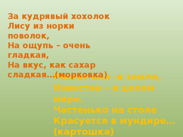 За кудрявый хохолок Лису из норки поволок, На ощупь – очень гладкая, На вкус, как сахар сладкая…(морковка) Растёт она -в земле, Известна – в целом мире. Частенько на столе Красуется в мундире…(картошка)  