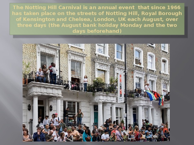 The Notting Hill Carnival is an annual event that since 1966 has taken place on the streets of Notting Hill, Royal Borough of Kensington and Chelsea, London, UK each August, over three days (the August bank holiday Monday and the two days beforehand) 
