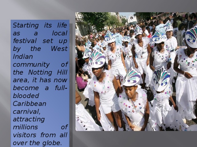Starting its life as a local festival set up by the West Indian community of the Notting Hill area, it has now become a full-blooded Caribbean carnival, attracting millions of visitors from all over the globe. 