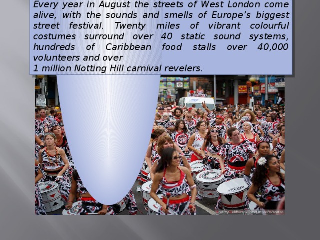 Every year in August the streets of West London come alive, with the sounds and smells of Europe ’ s biggest street festival. Twenty miles of vibrant colourful costumes surround over 40 static sound systems, hundreds of Caribbean food stalls over 40,000 volunteers and over 1 million Notting Hill carnival revelers. 