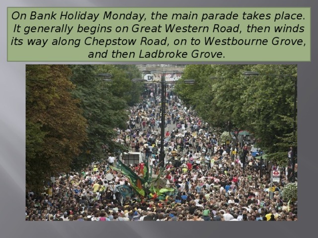 On Bank Holiday Monday, the main parade takes place. It generally begins on Great Western Road, then winds its way along Chepstow Road, on to Westbourne Grove, and then Ladbroke Grove. 