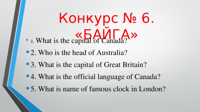 Конкурс  № 6. «БАЙГА» 1. What is the capital of Canada? 2. Who is the head of Australia? 3. What is the capital of Great Britain? 4. What is the official language of Canada? 5. What is name of famous clock in London? 