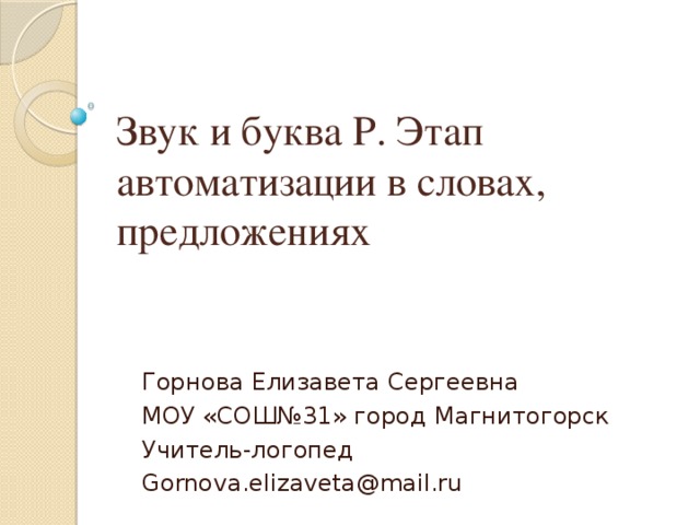 Звук и буква Р. Этап автоматизации в словах, предложениях Горнова Елизавета Сергеевна МОУ «СОШ№31» город Магнитогорск Учитель-логопед Gornova.elizaveta@mail.ru 