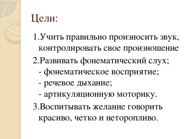 Цели: 1.Учить правильно произносить звук, контролировать свое произношение 2.Развивать фонематический слух;  - фонематическое восприятие;  - речевое дыхание;  - артикуляционную моторику. 3.Воспитывать желание говорить красиво, четко и неторопливо. 