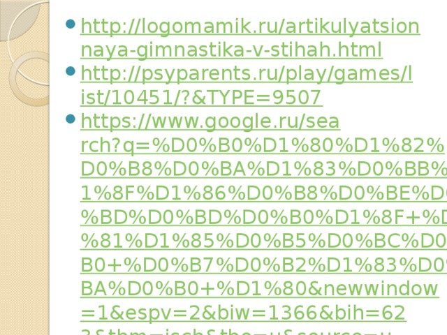 http://logomamik.ru/artikulyatsionnaya-gimnastika-v-stihah.html http://psyparents.ru/play/games/list/10451/?&TYPE=9507 https://www.google.ru/search?q=%D0%B0%D1%80%D1%82%D0%B8%D0%BA%D1%83%D0%BB%D1%8F%D1%86%D0%B8%D0%BE%D0%BD%D0%BD%D0%B0%D1%8F+%D1%81%D1%85%D0%B5%D0%BC%D0%B0+%D0%B7%D0%B2%D1%83%D0%BA%D0%B0+%D1%80&newwindow=1&espv=2&biw=1366&bih=623&tbm=isch&tbo=u&source=univ&sa=X&ved=0ahUKEwjIyJyvsojMAhVHYZoKHbCTC8cQsAQIGg#imgrc=u6uKMsFKFPPlIM%3A https://sites.google.com/site/logopedonlain/logopediceskie-upraznenia/avtomatizacia-zvukov/slova-na-r http://festival.1september.ru/logopaedics http://allforchildren.ru/kidfun/fastspeak-r.php https://www.google.ru/search?q=%D1%83%D0%BF%D1%80%D0%B0%D0%B6%D0%BD%D0%B5%D0%BD%D0%B8%D0%B5+%D0%B2%D0%B5%D1%81%D0%B5%D0%BB%D1%8B%D0%B9+%D0%BF%D0%BE%D0%B5%D0%B7%D0%B4&newwindow=1&espv=2&biw=1366&bih=623&source=lnms&tbm=isch&sa=X&ved=0ahUKEwiA66yMtIjMAhUmM5oKHXeMB0IQ_AUIBigB#imgrc=AbqwEt1o-quXaM%3A 