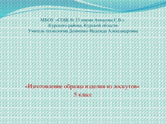 МБОУ «СОШ № 23 имени Ачкасова С.В.»  Курского района, Курской области  Учитель технологии Демченко Надежда Александровна «Изготовление образца изделия из лоскутов» 5 класс 