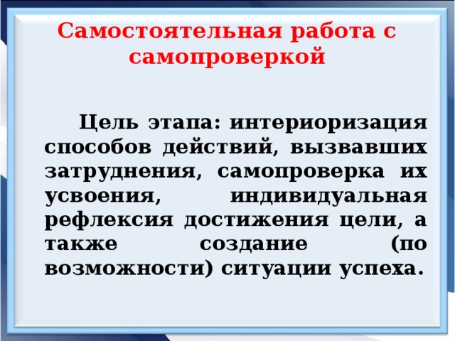 Самостоятельная работа с самопроверкой  Цель этапа: интериоризация способов действий, вызвавших затруднения, самопроверка их усвоения, индивидуальная рефлексия достижения цели, а также создание (по возможности) ситуации успеха.