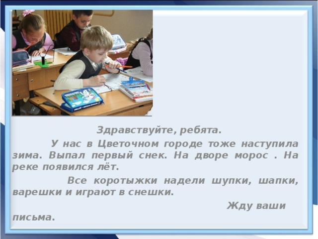 Здравствуйте, ребята.  У нас в Цветочном городе тоже наступила зима. Выпал первый снек. На дворе морос . На реке появился лёт.  Все коротыжки надели шупки, шапки, варешки и играют в снешки.  Жду ваши письма.