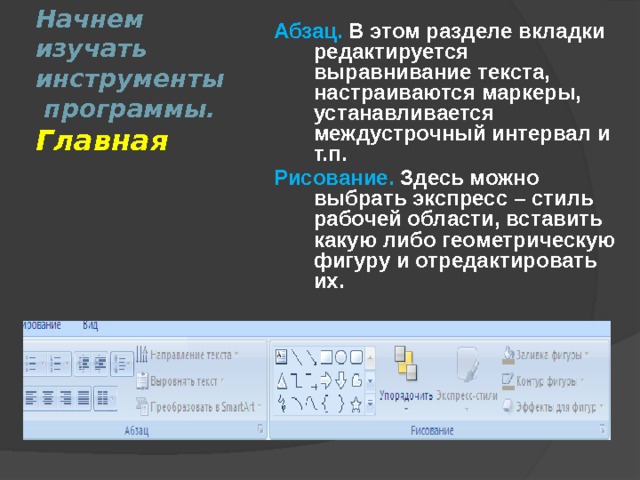 Абзац.  В этом разделе вкладки редактируется выравнивание текста, настраиваются маркеры, устанавливается междустрочный интервал и т.п. Рисование.  Здесь можно выбрать экспресс – стиль рабочей области, вставить какую либо геометрическую фигуру и отредактировать их.  Начнем изучать инструменты  программы.  Главная 