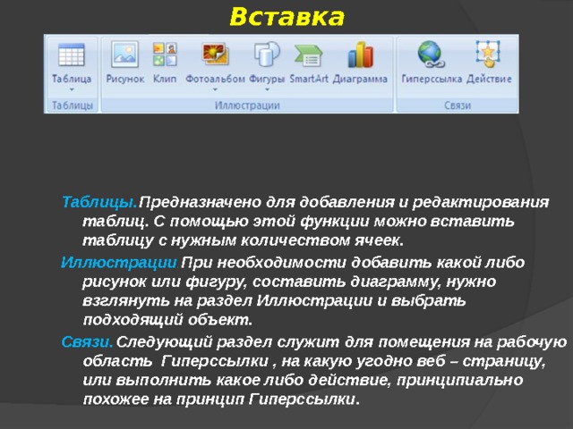 Вставка Таблицы.  Предназначено для добавления и редактирования таблиц. С помощью этой функции можно вставить таблицу с нужным количеством ячеек. Иллюстрации . При необходимости добавить какой либо рисунок или фигуру, составить диаграмму, нужно взглянуть на раздел Иллюстрации и выбрать подходящий объект. Связи.  Следующий раздел служит для помещения на рабочую область Гиперссылки , на какую угодно веб – страницу, или выполнить какое либо действие, принципиально похожее на принцип Гиперссылки.  