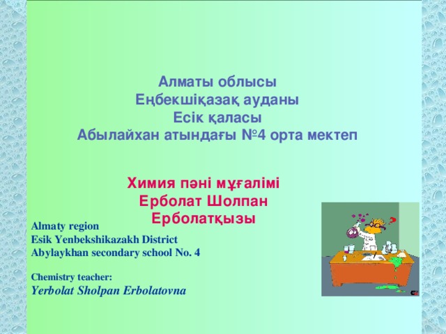 Алматы облысы Еңбекшіқазақ ауданы Есік қаласы Абылайхан атындағы №4 орта мектеп  Химия пәні мұғалімі Ерболат Шолпан Ерболатқызы  Almaty region  Esik Yenbekshikazakh District  Abylaykhan secondary school No. 4   Chemistry teacher:  Yerbolat Sholpan Erbolatovna    