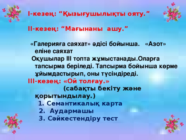 І-кезең: “Қызығушылықты ояту.” ІІ-кезең: “Мағынаны ашу.”  «Галерияға саяхат» әдісі бойынша. «Азот» еліне саяхат  Оқушылар ІІІ топта жұмыстанады.Оларға тапсырма беріледі. Тапсырма бойынша көрме ұйымдастырып, оны түсіндіреді. ІІІ-кезең: «Ой толғау.»  (сабақты бекіту және қорытындылау.)  1. Семантикалық карта  2. Аудармашы  3. Сәйкестендіру тест 