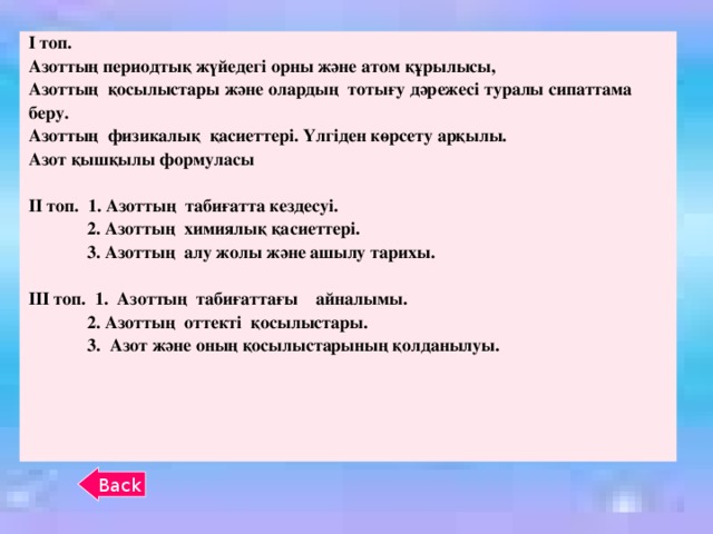 І топ. Азоттың периодтық жүйедегі орны және атом құрылысы, Азоттың қосылыстары және олардың тотығу дәрежесі туралы сипаттама беру. Азоттың физикалық қасиеттері. Үлгіден көрсету арқылы. Азот қышқылы формуласы  ІІ топ. 1. Азоттың табиғатта кездесуі.  2. Азоттың химиялық қасиеттері.  3. Азоттың алу жолы және ашылу тарихы.  ІІІ топ. 1. Азоттың табиғаттағы айналымы.  2. Азоттың оттекті қосылыстары.  3. Азот және оның қосылыстарының қолданылуы. Back 