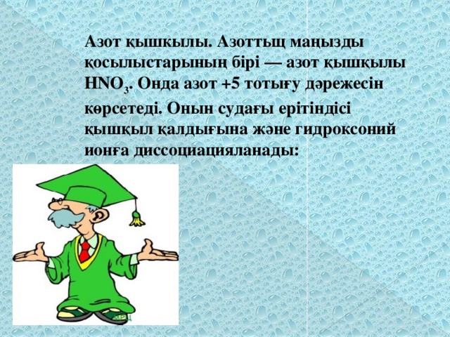 Азот қышкылы. Азоттьщ маңызды қосылыстарының бірі — азот қышқылы НNО 3 . Онда азот +5 тотығу дәрежесін көрсетеді. Онын судағы ерітіндісі қышқыл қалдығына және гидроксоний ионға диссоциацияланады: 