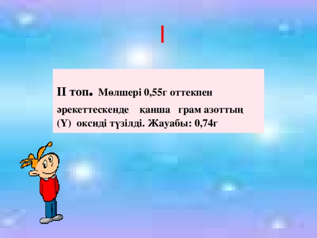 І  ІІ топ . Мөлшері 0,55г оттекпен әрекеттескенде қанша грам азоттың (Y) оксиді түзілді. Жауабы: 0,74г 