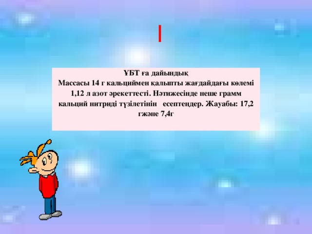 І ҰБТ ға дайындық Массасы 14 г кальциймен қалыпты жағдайдағы көлемі 1,12 л азот әрекеттесті. Нәтижесінде неше грамм кальций нитриді түзілетінін есептеңдер. Жауабы: 17,2 гжәне 7,4г 