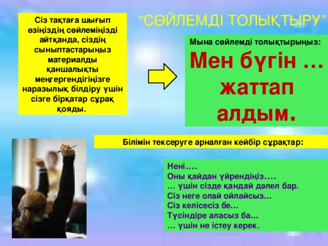 Мына сөйлемді толықтырыңыз : Мен бүгін … жаттап алдым . Сіз тақтаға шығып өзіңіздің сөйлеміңізді айтқанда, сіздің сыныптастарыңыз материалды қаншалықты меңгергендігіңізге наразылық білдіру үшін сізге бірқатар сұрақ қояды.  Білімін тексеруге арналған кейбір сұрақтар : Нені .... Оны қайдан үйрендіңіз .... … үшін сізде қандай дәлел бар. Сіз неге олай ойлайсыз … Сіз келісесіз бе … Түсіндіре аласыз ба … … үшін не істеу керек. “ СӨЙЛЕМДІ ТОЛЫҚТЫРУ”  