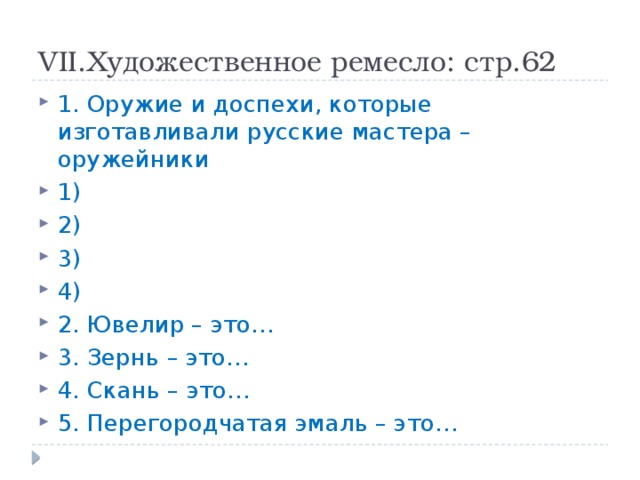 VII.Художественное ремесло: стр.62 1. Оружие и доспехи, которые изготавливали русские мастера – оружейники 1) 2) 3) 4) 2. Ювелир – это… 3. Зернь – это… 4. Скань – это… 5. Перегородчатая эмаль – это… 