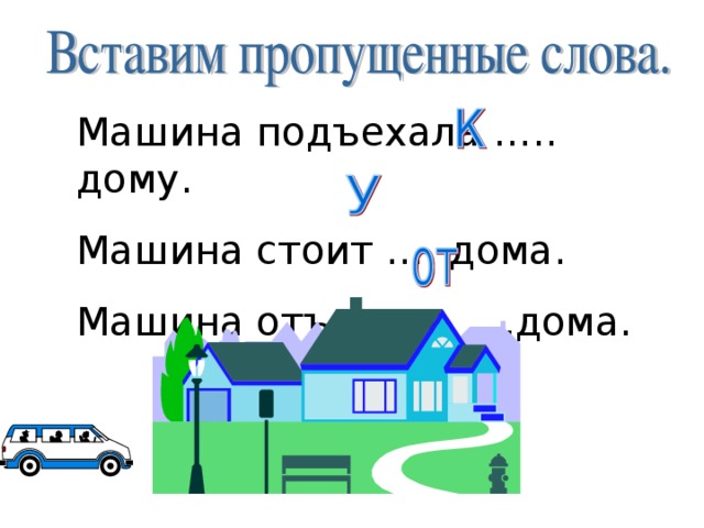 Машина подъехала ….. дому. Машина стоит …. дома. Машина отъехала ….дома. 